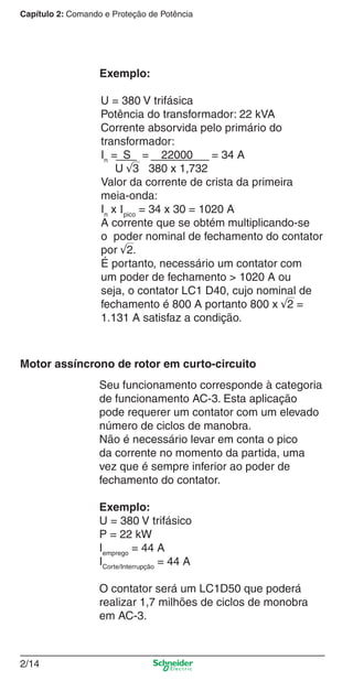 Capítulo 2: Comando e Proteção de Potência
2/14
Seu funcionamento corresponde à categoria
de funcionamento AC-3. Esta aplicação
pode requerer um contator com um elevado
número de ciclos de manobra.
Não é necessário levar em conta o pico
da corrente no momento da partida, uma
vez que é sempre inferior ao poder de
fechamento do contator.
Exemplo:
U = 380 V trifásico
P = 22 kW
Iemprego
= 44 A
ICorte/Interrupção
= 44 A
O contator será um LC1D50 que poderá
realizar 1,7 milhões de ciclos de monobra
em AC-3.
Motor assíncrono de rotor em curto-circuito
Exemplo:
U = 380 V trifásica
Potência do transformador: 22 kVA
Corrente absorvida pelo primário do
transformador:
In
= S = 22000 = 34 A
U √3 380 x 1,732
Valor da corrente de crista da primeira
meia-onda:
In
x Ipico
= 34 x 30 = 1020 A
A corrente que se obtém multiplicando-se
o poder nominal de fechamento do contator
por √2.
É portanto, necessário um contator com
um poder de fechamento > 1020 A ou
seja, o contator LC1 D40, cujo nominal de
fechamento é 800 A portanto 800 x √2 =
1.131 A satisfaz a condição.
Cap.2.0 v2008.indd 14Cap.2.0 v2008.indd 14 9/17/08 8:10:59 PM9/17/08 8:10:59 PM
 