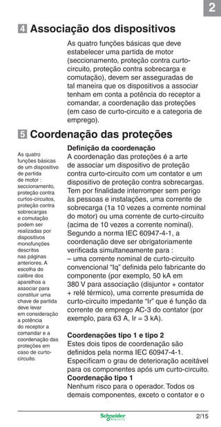 2
2/15
Deﬁnição da coordenação
A coordenação das proteções é a arte
de associar um dispositivo de proteção
contra curto-circuito com um contator e um
dispositivo de proteção contra sobrecargas.
Tem por ﬁnalidade interromper sem perigo
às pessoas e instalações, uma corrente de
sobrecarga (1a 10 vezes a corrente nominal
do motor) ou uma corrente de curto-circuito
(acima de 10 vezes a corrente nominal).
Segundo a norma IEC 60947-4-1, a
coordenação deve ser obrigatoriamente
veriﬁcada simultaneamente para :
– uma corrente nominal de curto-circuito
convencional “Iq” deﬁnida pelo fabricante do
componente (por exemplo, 50 kA em
380 V para associação (disjuntor + contator
+ relé térmico), uma corrente presumida de
curto-circuito impedante “Ir” que é função da
corrente de emprego AC-3 do contator (por
exemplo, para 63 A, Ir = 3 kA).
Coordenações tipo 1 e tipo 2
Estes dois tipos de coordenação são
deﬁnidos pela norma IEC 60947-4-1.
Especiﬁcam o grau de deterioração aceitável
para os componentes após um curto-circuito.
Coordenação tipo 1
Nenhum risco para o operador. Todos os
demais componentes, exceto o contator e o
Coordenação das proteções
Associação dos dispositivos
As quatro funções básicas que deve
estabelecer uma partida de motor
(seccionamento, proteção contra curto-
circuito, proteção contra sobrecarga e
comutação), devem ser asseguradas de
tal maneira que os dispositivos a associar
tenham em conta a potência do receptor a
comandar, a coordenação das proteções
(em caso de curto-circuito e a categoria de
emprego).
As quatro
funções básicas
de um dispositivo
de partida
de motor :
seccionamento,
proteção contra
curtos-circuitos,
proteção contra
sobrecargas
e comutação
podem ser
realizadas por
dispositivos
monofunções
descritos
nas páginas
anteriores. A
escolha do
calibre dos
aparelhos a
associar para
constituir uma
chave de partida
deve levar
em consideração
a potência
do receptor a
comandar e a
coordenação das
proteções em
caso de curto-
circuito.
4
5
Cap.2.0 v2008.indd 15Cap.2.0 v2008.indd 15 9/17/08 8:10:59 PM9/17/08 8:10:59 PM
 