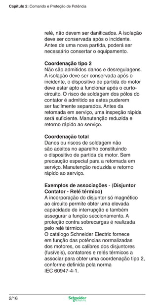Capítulo 2: Comando e Proteção de Potência
2/16
relé, não devem ser daniﬁcados. A isolação
deve ser conservada após o incidente.
Antes de uma nova partida, poderá ser
necessário consertar o equipamento.
Coordenação tipo 2
Não são admitidos danos e desregulagens.
A isolação deve ser conservada após o
incidente, o dispositivo de partida do motor
deve estar apto a funcionar após o curto-
circuito. O risco de soldagem dos pólos do
contator é admitido se estes puderem
ser facilmente separados. Antes da
retomada em serviço, uma inspeção rápida
será suﬁciente. Manutenção reduzida e
retorno rápido ao serviço.
Coordenação total
Danos ou riscos de soldagem não
são aceitos no aparelho constituindo
o dispositivo de partida de motor. Sem
precaução especial para a retomada em
serviço. Manutenção reduzida e retorno
rápido ao serviço.
Exemplos de associações - (Disjuntor
Contator - Relé térmico)
A incorporação do disjuntor só magnético
ao circuito permite obter uma elevada
capacidade de interrupção e também
assegurar a função seccionamento. A
proteção contra sobrecargas é realizada
pelo relé térmico.
O catálogo Schneider Electric fornece
em função das potências normalizadas
dos motores, os calibres dos disjuntores
(fusíveis), contatores e relés térmicos a
associar para obter uma coordenação tipo 2,
conforme deﬁnida pela norma
IEC 60947-4-1.
Cap.2.0 v2008.indd 16Cap.2.0 v2008.indd 16 9/17/08 8:10:59 PM9/17/08 8:10:59 PM
 