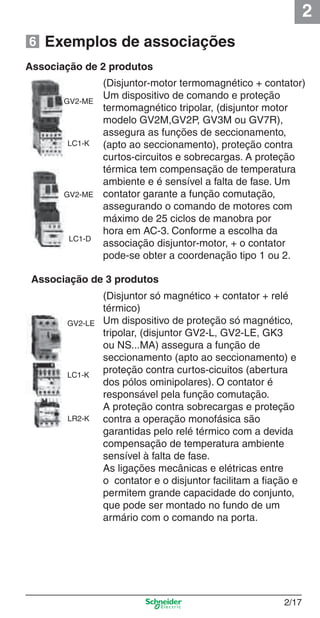 2
2/17
Associação de 3 produtos
(Disjuntor só magnético + contator + relé
térmico)
Um dispositivo de proteção só magnético,
tripolar, (disjuntor GV2-L, GV2-LE, GK3
ou NS...MA) assegura a função de
seccionamento (apto ao seccionamento) e
proteção contra curtos-cicuitos (abertura
dos pólos ominipolares). O contator é
responsável pela função comutação.
A proteção contra sobrecargas e proteção
contra a operação monofásica são
garantidas pelo relé térmico com a devida
compensação de temperatura ambiente
sensível à falta de fase.
As ligações mecânicas e elétricas entre
o contator e o disjuntor facilitam a ﬁação e
permitem grande capacidade do conjunto,
que pode ser montado no fundo de um
armário com o comando na porta.
GV2-LE
LC1-K
LR2-K
Associação de 2 produtos
GV2-ME
LC1-K
(Disjuntor-motor termomagnético + contator)
Um dispositivo de comando e proteção
termomagnético tripolar, (disjuntor motor
modelo GV2M,GV2P, GV3M ou GV7R),
assegura as funções de seccionamento,
(apto ao seccionamento), proteção contra
curtos-circuitos e sobrecargas. A proteção
térmica tem compensação de temperatura
ambiente e é sensível a falta de fase. Um
contator garante a função comutação,
assegurando o comando de motores com
máximo de 25 ciclos de manobra por
hora em AC-3. Conforme a escolha da
associação disjuntor-motor, + o contator
pode-se obter a coordenação tipo 1 ou 2.
LC1-D
Exemplos de associações6
GV2-ME
Cap.2.0 v2008.indd 17Cap.2.0 v2008.indd 17 9/17/08 8:10:59 PM9/17/08 8:10:59 PM
 