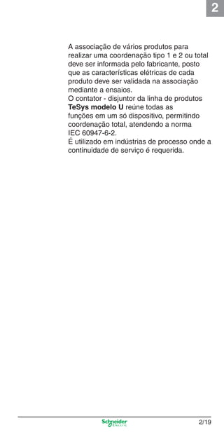 2
2/19
A associação de vários produtos para
realizar uma coordenação tipo 1 e 2 ou total
deve ser informada pelo fabricante, posto
que as características elétricas de cada
produto deve ser validada na associação
mediante a ensaios.
O contator - disjuntor da linha de produtos
TeSys modelo U reúne todas as
funções em um só dispositivo, permitindo
coordenação total, atendendo a norma
IEC 60947-6-2.
É utilizado em indústrias de processo onde a
continuidade de serviço é requerida.
Cap.2.0 v2008.indd 19Cap.2.0 v2008.indd 19 9/17/08 8:11:00 PM9/17/08 8:11:00 PM
 