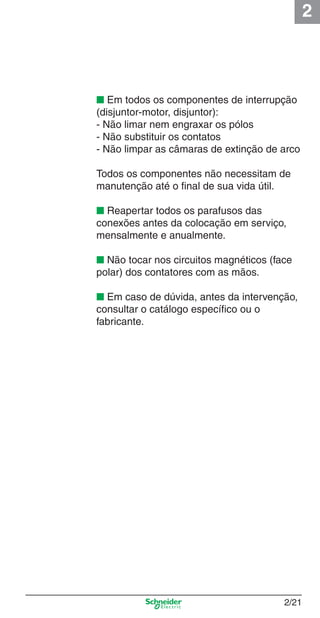 2
2/21
■ Em todos os componentes de interrupção
(disjuntor-motor, disjuntor):
- Não limar nem engraxar os pólos
- Não substituir os contatos
- Não limpar as câmaras de extinção de arco
Todos os componentes não necessitam de
manutenção até o ﬁnal de sua vida útil.
■ Reapertar todos os parafusos das
conexões antes da colocação em serviço,
mensalmente e anualmente.
■ Não tocar nos circuitos magnéticos (face
polar) dos contatores com as mãos.
■ Em caso de dúvida, antes da intervenção,
consultar o catálogo especíﬁco ou o
fabricante.
Cap.2.0 v2008.indd 21Cap.2.0 v2008.indd 21 9/17/08 8:11:01 PM9/17/08 8:11:01 PM
 