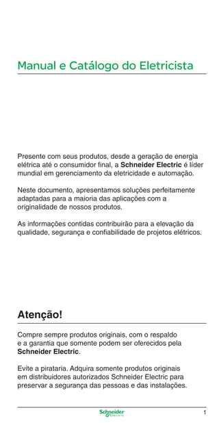 Manual e Catálogo do Eletricista
Presente com seus produtos, desde a geração de energia
elétrica até o consumidor ﬁnal, a Schneider Electric é líder
mundial em gerenciamento da eletricidade e automação.
Neste documento, apresentamos soluções perfeitamente
adaptadas para a maioria das aplicações com a
originalidade de nossos produtos.
As informações contidas contribuirão para a elevação da
qualidade, segurança e conﬁabilidade de projetos elétricos.
Atenção!
Compre sempre produtos originais, com o respaldo
e a garantia que somente podem ser oferecidos pela
Schneider Electric.
Evite a pirataria. Adquira somente produtos originais
em distribuidores autorizados Schneider Electric para
preservar a segurança das pessoas e das instalações.
1
Intro Industrial.indd Sec1:1Intro Industrial.indd Sec1:1 9/17/08 7:52:12 PM9/17/08 7:52:12 PM
 