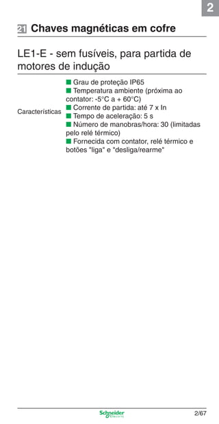 2
2/67
Chaves magnéticas em cofre
LE1-E - sem fusíveis, para partida de
motores de indução
■ Grau de proteção IP65
■ Temperatura ambiente (próxima ao
contator: -5°C a + 60°C)
■ Corrente de partida: até 7 x In
■ Tempo de aceleração: 5 s
■ Número de manobras/hora: 30 (limitadas
pelo relé térmico)
■ Fornecida com contator, relé térmico e
botões "liga" e "desliga/rearme"
Características
21
Cap.2.2 v2008.indd 67Cap.2.2 v2008.indd 67 9/17/08 8:13:51 PM9/17/08 8:13:51 PM
 