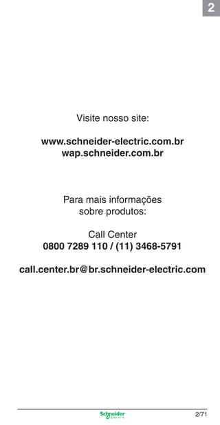2
2/71
Visite nosso site:
www.schneider-electric.com.br
wap.schneider.com.br
Para mais informações
sobre produtos:
Call Center
0800 7289 110 / (11) 3468-5791
call.center.br@br.schneider-electric.com
Cap.2.2 v2008.indd 71Cap.2.2 v2008.indd 71 9/17/08 8:13:52 PM9/17/08 8:13:52 PM
 