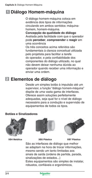 Capítulo 3: Diálogo Homem-Máquina
3/4
Diálogo Homem-máquina
Elementos de diálogo
O diálogo homem-máquina coloca em
evidência dois tipos de informações
circulando em ambos sentidos: máquina-
homem, homem-máquina.
Concepção da qualidade do diálogo
Avaliada pela facilidade com que o operador
pode perceber, compreender e reagir em
uma ocorrência
Os três conceitos acima referidos são
fundamentais à clareza conceitual utilizada
pelo projetista para facilitar a tarefa
do operador, e pela conﬁabilidade dos
componentes do diálogo utilizado, no qual
não devem deixar nenhuma dúvida ao
operador quando receber uma informação e
enviar uma ordem.
Desde um simples botão à impulsão até um
supervisor, a função “diálogo homem-máquina”
dispõe de uma vasta gama de interfaces.
Oferece assim soluções perfeitamente
adequadas, seja qual for o nível de diálogo
necessário para a condução e supervisão de
equipamentos de todos os tipos.
Botões e Sinalizadores
São as interfaces de diálogo que melhor
se adaptam na hora de trocar informações,
mesmo sendo um tanto limitadas aos
sinais de saída (ordens de partida, parada,
sinalizações de estados...)
Estes equipamentos são simples de instalar,
robustos, conﬁáveis e ergonômicos,
XB4 Metálica XB5 Plástica XB7 Plástica
1
2
Cap.3 v2008.indd 4Cap.3 v2008.indd 4 9/17/08 8:18:06 PM9/17/08 8:18:06 PM
 