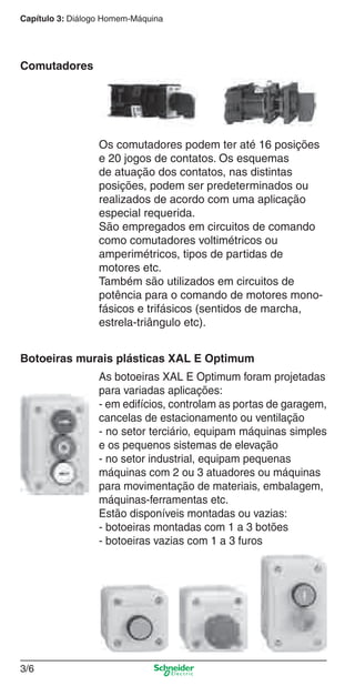 Capítulo 3: Diálogo Homem-Máquina
3/6
Comutadores
Os comutadores podem ter até 16 posições
e 20 jogos de contatos. Os esquemas
de atuação dos contatos, nas distintas
posições, podem ser predeterminados ou
realizados de acordo com uma aplicação
especial requerida.
São empregados em circuitos de comando
como comutadores voltimétricos ou
amperimétricos, tipos de partidas de
motores etc.
Também são utilizados em circuitos de
potência para o comando de motores mono-
fásicos e trifásicos (sentidos de marcha,
estrela-triângulo etc).
Botoeiras murais plásticas XAL E Optimum
As botoeiras XAL E Optimum foram projetadas
para variadas aplicações:
- em edifícios, controlam as portas de garagem,
cancelas de estacionamento ou ventilação
- no setor terciário, equipam máquinas simples
e os pequenos sistemas de elevação
- no setor industrial, equipam pequenas
máquinas com 2 ou 3 atuadores ou máquinas
para movimentação de materiais, embalagem,
máquinas-ferramentas etc.
Estão disponíveis montadas ou vazias:
- botoeiras montadas com 1 a 3 botões
- botoeiras vazias com 1 a 3 furos
Cap.3 v2008.indd 6Cap.3 v2008.indd 6 9/17/08 8:18:07 PM9/17/08 8:18:07 PM
 