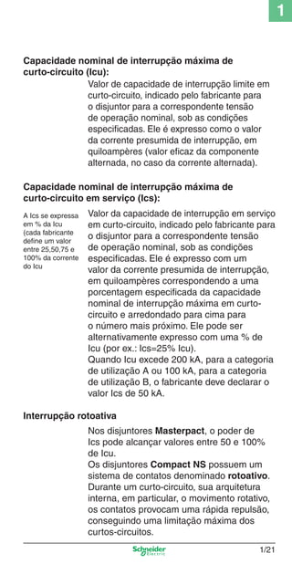 1/21
1
Valor da capacidade de interrupção em serviço
em curto-circuito, indicado pelo fabricante para
o disjuntor para a correspondente tensão
de operação nominal, sob as condições
especiﬁcadas. Ele é expresso com um
valor da corrente presumida de interrupção,
em quiloampères correspondendo a uma
porcentagem especiﬁcada da capacidade
nominal de interrupção máxima em curto-
circuito e arredondado para cima para
o número mais próximo. Ele pode ser
alternativamente expresso com uma % de
Icu (por ex.: Ics=25% Icu).
Quando Icu excede 200 kA, para a categoria
de utilização A ou 100 kA, para a categoria
de utilização B, o fabricante deve declarar o
valor Ics de 50 kA.
Interrupção rotoativa
Nos disjuntores Masterpact, o poder de
Ics pode alcançar valores entre 50 e 100%
de Icu.
Os disjuntores Compact NS possuem um
sistema de contatos denominado rotoativo.
Durante um curto-circuito, sua arquitetura
interna, em particular, o movimento rotativo,
os contatos provocam uma rápida repulsão,
conseguindo uma limitação máxima dos
curtos-circuitos.
Capacidade nominal de interrupção máxima de
curto-circuito (Icu):
Valor de capacidade de interrupção limite em
curto-circuito, indicado pelo fabricante para
o disjuntor para a correspondente tensão
de operação nominal, sob as condições
especiﬁcadas. Ele é expresso como o valor
da corrente presumida de interrupção, em
quiloampères (valor eﬁcaz da componente
alternada, no caso da corrente alternada).
Capacidade nominal de interrupção máxima de
curto-circuito em serviço (Ics):
A Ics se expressa
em % da Icu
(cada fabricante
deﬁne um valor
entre 25,50,75 e
100% da corrente
do Icu
Cap.1.1 v2008.indd 21Cap.1.1 v2008.indd 21 9/17/08 7:59:15 PM9/17/08 7:59:15 PM
 