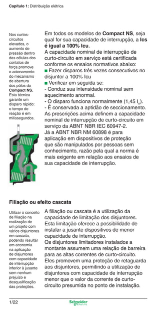 1/22
Capítulo 1: Distribuição elétrica
A ﬁliação ou cascata é a utilização da
capacidade de limitação dos disjuntores.
Esta limitação oferece a possibilidade de
instalar a jusante dispositivos de menor
capacidade de interrupção.
Os disjuntores limitadores instalados a
montante assumem uma relação de barreira
para as altas correntes de curto-circuito.
Eles promovem uma proteção de retaguarda
aos disjuntores, permitindo a utilização de
disjuntores com capacidade de interrupção
menor que o valor da corrente de curto-
circuito presumida no ponto de instalação.
Filiação ou efeito cascata
Utilizar o conceito
de ﬁliação na
realização de
um projeto com
vários disjuntores
em cascata,
podendo resultar
em economia
na aplicação
de disjuntores
com capacidade
de interrupção
inferior à jusante
sem nenhum
prejuízo e
desqualiﬁcação
das proteções.
Em todos os modelos de Compact NS, seja
qual for sua capacidade de interrupção, a Ics
é igual a 100% Icu.
A capacidade nominal de interrupção de
curto-circuito em serviço está certiﬁcada
conforme os ensaios normativos abaixo:
■ Fazer disparos três vezes consecutivos no
disjuntor a 100% Icu
■ Veriﬁcar em seguida se:
- Conduz sua intensidade nominal sem
aquecimento anormal.
- O disparo funciona normalmente (1,45 In).
- É conservada a aptidão de seccionamento.
As prescrições acima deﬁnem a capacidade
nominal de interrupção de curto-circuito em
serviço da ABNT NBR IEC 60947-2.
Já a ABNT NBR NM 60898 é para
aplicação em dispositivos de proteção
que são manipulados por pessoas sem
conhecimento, razão pela qual a norma é
mais exigente em relação aos ensaios de
sua capacidade de interrupção.
Nos curtos-
circuitos
elevados, o
aumento de
pressão dentro
das células dos
contatos de
força promove
o acionamento
do mecanismo
de abertura
dos pólos do
Compact NS.
Esta técnica
garante um
disparo rápido:
o tempo de
reação é em
milissegundos.
Cap.1.1 v2008.indd 22Cap.1.1 v2008.indd 22 9/17/08 7:59:15 PM9/17/08 7:59:15 PM
 