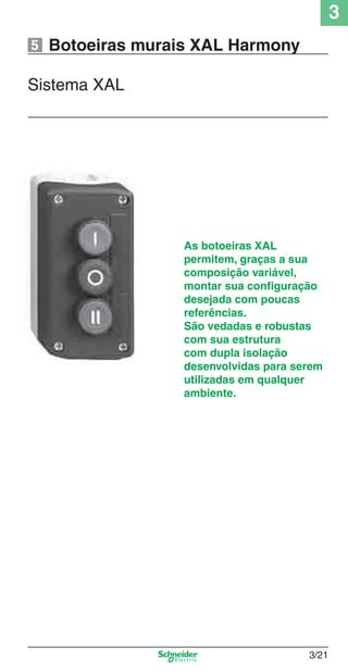 3
3/21
Botoeiras murais XAL Harmony
Sistema XAL
As botoeiras XAL
permitem, graças a sua
composição variável,
montar sua conﬁguração
desejada com poucas
referências.
São vedadas e robustas
com sua estrutura
com dupla isolação
desenvolvidas para serem
utilizadas em qualquer
ambiente.
5
Cap.3 v2008.indd 21Cap.3 v2008.indd 21 9/17/08 8:18:14 PM9/17/08 8:18:14 PM
 