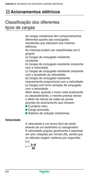 4/4
Capítulo 4: Variadores de velocidade e partidas eletrônicasCapítulo 4: Variadores de velocidade e partidas eletrônicas
4/4
Acionamentos elétricos
Velocidade
Classiﬁcação dos diferentes
tipos de cargas
As cargas mecânicas têm comportamentos
diferentes quanto aos conjugados
resistentes que oferecem aos motores
elétricos.
As mesmas podem ser classiﬁcadas em 5
grupos:
a) Cargas de conjugado resistente
constante.
b) Cargas de conjugado resistente crescente
com a velocidade.
c) Cargas de conjugado resistente crescente
com o quadrado da velocidade.
d) Cargas de conjugado resistente
inversamente proporcional com a velocidade.
e) Cargas com forte variação de conjugado
com a velocidade.
Além disso, quando o motor está acelerando
ou desacelerando, o mesmo precisa vencer
o efeito de inércia de todas as partes
girantes do acionamento que incluem:
■ O próprio rotor,
■ Carga acionada,
■ Sistema de redução (redutores).
A velocidade é um termo fácil de medir,
através de um tacômetro ou tacogerador.
A velocidade angular geralmente é expressa
em rpm; rotações por minuto (N), sendo que
os cálculos exigem radianos por segundos
(ω).
ω =
2πN
60
1
Cap.4 v2008.indd 4Cap.4 v2008.indd 4 9/30/08 12:06:29 PM9/30/08 12:06:29 PM
 