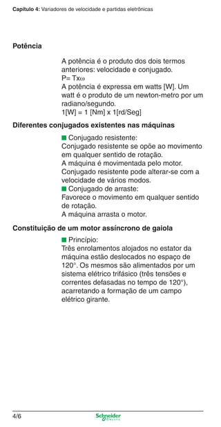 Capítulo 4: Variadores de velocidade e partidas eletrônicas
4/6
A potência é o produto dos dois termos
anteriores: velocidade e conjugado.
P= Txω
A potência é expressa em watts [W]. Um
watt é o produto de um newton-metro por um
radiano/segundo.
1[W] = 1 [Nm] x 1[rd/Seg]
■ Conjugado resistente:
Conjugado resistente se opõe ao movimento
em qualquer sentido de rotação.
A máquina é movimentada pelo motor.
Conjugado resistente pode alterar-se com a
velocidade de vários modos.
■ Conjugado de arraste:
Favorece o movimento em qualquer sentido
de rotação.
A máquina arrasta o motor.
■ Princípio:
Três enrolamentos alojados no estator da
máquina estão deslocados no espaço de
120°. Os mesmos são alimentados por um
sistema elétrico trifásico (três tensões e
correntes defasadas no tempo de 120°),
acarretando a formação de um campo
elétrico girante.
Potência
Diferentes conjugados existentes nas máquinas
Constituição de um motor assíncrono de gaiola
Cap.4 v2008.indd 6Cap.4 v2008.indd 6 9/30/08 12:06:29 PM9/30/08 12:06:29 PM
 