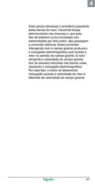 4
4/7
Este campo atravessa o entreferro passando
pelas barras do rotor, induzindo forças
eletromotrizes nas mesmas e, que pelo
fato de estarem curto-circuitadas nas
extremidades por dois anéis, dão passagem
a correntes elétricas. Estas correntes
interagindo com o campo girante produzem
o conjugado eletromagnético que arrasta o
rotor no sentido do campo girante. O rotor
atingindo a velocidade do campo girante
tem as tensões induzidas nas barras nulas,
cessando o conjugado eletromagnético.
Por este fato, o motor só desenvolve
conjugado quando a velocidade do rotor é
diferente da velocidade do campo girante.
Cap.4 v2008.indd 7Cap.4 v2008.indd 7 9/30/08 12:06:29 PM9/30/08 12:06:29 PM
 