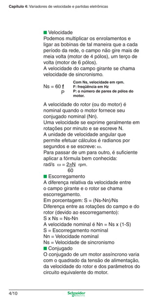 Capítulo 4: Variadores de velocidade e partidas eletrônicas
4/10
■ Velocidade
Podemos multiplicar os enrolamentos e
ligar as bobinas de tal maneira que a cada
período da rede, o campo não gire mais de
meia volta (motor de 4 pólos), um terço de
volta (motor de 6 pólos).
A velocidade do campo girante se chama
velocidade de sincronismo.
Ns = 60 f
P
A velocidade do rotor (ou do motor) é
nominal quando o motor fornece seu
conjugado nominal (Nn).
Uma velocidade se exprime geralmente em
rotações por minuto e se escreve N.
A unidade de velocidade angular que
permite efetuar cálculos é radianos por
segundos e se escreve: ω.
Para passar de um para outro, é suﬁciente
aplicar a fórmula bem conhecida:
rad/s ω = 2πN rpm.
60
■ Escorregamento
A diferença relativa da velocidade entre
o campo girante e o rotor se chama
escorregamento.
Em porcentagem: S = (Ns-Nn)/Ns
Diferença entre as rotações do campo e do
rotor (devido ao escorregamento):
S x Ns = Ns-Nn
A velocidade nominal é Nn = Ns x (1-S)
S = Escorregamento nominal
Nn = Velocidade nominal
Ns = Velocidade de sincronismo
■ Conjugado
O conjugado de um motor assíncrono varia
com o quadrado da tensão de alimentação,
da velocidade do rotor e dos parâmetros do
circuito equivalente do motor.
Com Ns, velocidade em rpm.
F: freqüência em Hz
P: o número de pares de pólos do
motor.
Cap.4 v2008.indd 10Cap.4 v2008.indd 10 9/30/08 12:06:30 PM9/30/08 12:06:30 PM
 