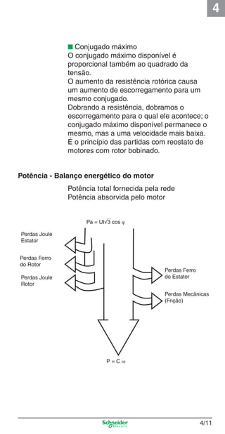 4
4/11
■ Conjugado máximo
O conjugado máximo disponível é
proporcional também ao quadrado da
tensão.
O aumento da resistência rotórica causa
um aumento de escorregamento para um
mesmo conjugado.
Dobrando a resistência, dobramos o
escorregamento para o qual ele acontece; o
conjugado máximo disponível permanece o
mesmo, mas a uma velocidade mais baixa.
É o princípio das partidas com reostato de
motores com rotor bobinado.
Potência - Balanço energético do motor
Potência total fornecida pela rede
Potência absorvida pelo motor
Perdas Joule
Estator
Perdas Ferro
do Rotor
Perdas Joule
Rotor
Perdas Ferro
do Estator
Perdas Mecânicas
(Frição)
P = C ω
Pa = UI√3 cos ϕ
Cap.4 v2008.indd 11Cap.4 v2008.indd 11 9/30/08 12:06:30 PM9/30/08 12:06:30 PM
 