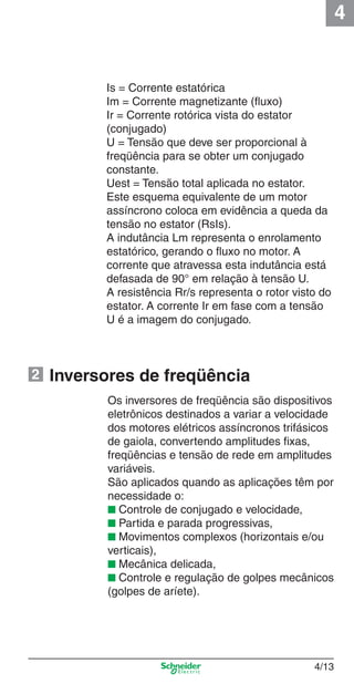 4
4/13
Inversores de freqüência
Os inversores de freqüência são dispositivos
eletrônicos destinados a variar a velocidade
dos motores elétricos assíncronos trifásicos
de gaiola, convertendo amplitudes ﬁxas,
freqüências e tensão de rede em amplitudes
variáveis.
São aplicados quando as aplicações têm por
necessidade o:
■ Controle de conjugado e velocidade,
■ Partida e parada progressivas,
■ Movimentos complexos (horizontais e/ou
verticais),
■ Mecânica delicada,
■ Controle e regulação de golpes mecânicos
(golpes de aríete).
Is = Corrente estatórica
Im = Corrente magnetizante (ﬂuxo)
Ir = Corrente rotórica vista do estator
(conjugado)
U = Tensão que deve ser proporcional à
freqüência para se obter um conjugado
constante.
Uest = Tensão total aplicada no estator.
Este esquema equivalente de um motor
assíncrono coloca em evidência a queda da
tensão no estator (RsIs).
A indutância Lm representa o enrolamento
estatórico, gerando o ﬂuxo no motor. A
corrente que atravessa esta indutância está
defasada de 90° em relação à tensão U.
A resistência Rr/s representa o rotor visto do
estator. A corrente Ir em fase com a tensão
U é a imagem do conjugado.
2
Cap.4 v2008.indd 13Cap.4 v2008.indd 13 9/30/08 12:06:31 PM9/30/08 12:06:31 PM
 