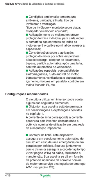 Capítulo 4: Variadores de velocidade e partidas eletrônicas
4/16
■ Condições ambientais: temperatura
ambiente, umidade, altitude, tipo de
invólucro* e ventilação
*tipo de invólucro = montado sobre placa,
dissipador ou modelo equipado;
■ Aplicação mono ou multimotor: prever
proteção térmica individual para cada motor.
A somatória das correntes de todos os
motores será o calibre nominal do inversor a
especiﬁcar;
■ Considerações sobre a aplicação:
proteção do motor por sobretemperatura
e/ou sobrecarga, contator de isolamento,
bypass, partida automática após uma falta,
controle automático de velocidade.
■ Aplicações especiais: compatibilidade
eletromagnética, ruído audível do motor,
bombeamento, ventiladores e separadores,
içamento, motores em paralelo, controle em
malha fechada PI, etc.
Conﬁgurações recomendadas
O circuito a utilizar um inversor pode conter
alguns dos seguintes elementos:
■ Disjuntor: sua escolha está determinada
em considerações e explanações contidas
no capítulo 1.
A corrente de linha corresponde à corrente
absorvida pelo inversor, considerando a
potência nominal de utilização em uma rede
de alimentação impedante.
■ Contator de linha: este dispositivo
assegura um seccionamento automático do
circuito em caso de uma emergência ou em
paradas por defeitos. Seu uso juntamente
com o disjuntor assegura a coordenação tipo
2 (ver página 2/15) da saída, facilitando a
manutenção. Sua escolha se dá em função
da potência nominal e da corrente nominal
do motor em serviço e categoria de emprego
AC-1 (ver página 2/8).
Cap.4 v2008.indd 16Cap.4 v2008.indd 16 9/30/08 12:06:32 PM9/30/08 12:06:32 PM
 