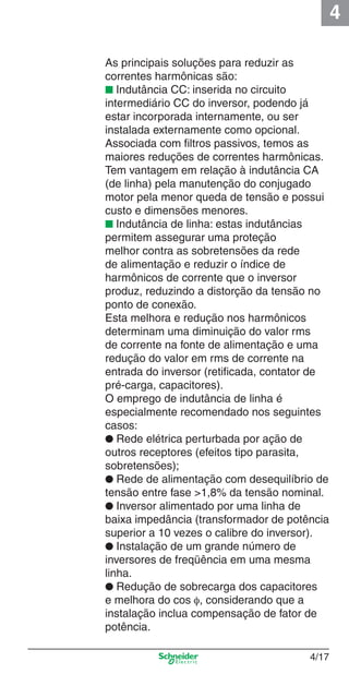 4
4/17
As principais soluções para reduzir as
correntes harmônicas são:
■ Indutância CC: inserida no circuito
intermediário CC do inversor, podendo já
estar incorporada internamente, ou ser
instalada externamente como opcional.
Associada com ﬁltros passivos, temos as
maiores reduções de correntes harmônicas.
Tem vantagem em relação à indutância CA
(de linha) pela manutenção do conjugado
motor pela menor queda de tensão e possui
custo e dimensões menores.
■ Indutância de linha: estas indutâncias
permitem assegurar uma proteção
melhor contra as sobretensões da rede
de alimentação e reduzir o índice de
harmônicos de corrente que o inversor
produz, reduzindo a distorção da tensão no
ponto de conexão.
Esta melhora e redução nos harmônicos
determinam uma diminuição do valor rms
de corrente na fonte de alimentação e uma
redução do valor em rms de corrente na
entrada do inversor (retiﬁcada, contator de
pré-carga, capacitores).
O emprego de indutância de linha é
especialmente recomendado nos seguintes
casos:
● Rede elétrica perturbada por ação de
outros receptores (efeitos tipo parasita,
sobretensões);
● Rede de alimentação com desequilíbrio de
tensão entre fase >1,8% da tensão nominal.
● Inversor alimentado por uma linha de
baixa impedância (transformador de potência
superior a 10 vezes o calibre do inversor).
● Instalação de um grande número de
inversores de freqüência em uma mesma
linha.
● Redução de sobrecarga dos capacitores
e melhora do cos φ, considerando que a
instalação inclua compensação de fator de
potência.
Cap.4 v2008.indd 17Cap.4 v2008.indd 17 9/30/08 12:06:32 PM9/30/08 12:06:32 PM
 