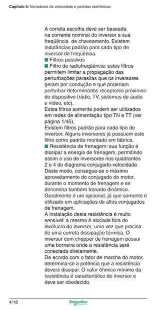 Capítulo 4: Variadores de velocidade e partidas eletrônicas
4/18
A correta escolha deve ser baseada
na corrente nominal do inversor e sua
freqüência de chaveamento. Existem
indutâncias padrão para cada tipo de
inversor de freqüência.
■ Filtros passivos
■ Filtro de radiofreqüência: estes ﬁltros
permitem limitar a propagação das
perturbações parasitas que os inversores
geram por condução e que poderiam
perturbar determinados receptores próximos
do dispositivo (rádio, TV, sistemas de áudio
e video, etc).
Estes ﬁltros somente podem ser utilizados
em redes de alimentação tipo TN e TT (ver
página 1/45).
Existem ﬁltros padrão para cada tipo de
inversor. Alguns inversores já possuem este
ﬁltro como padrão montado em fábrica.
■ Resistência de frenagem: sua função é
dissipar a energia de frenagem, permitindo
assim o uso de inversores nos quadrantes
2 e 4 do diagrama conjugado-velocidade.
Deste modo, consegue-se o máximo
aproveitamento do conjugado do motor,
durante o momento de frenagem e se
denomina também frenado dinâmico.
Geralmente é um opcional, já que somente é
utilizado em aplicações de altos conjugados
de frenagem.
A instalação desta resistência é muito
sensível: a mesma é alocada fora do
invólucro do inversor, uma vez que precisa
de uma correta dissipação térmica. O
inversor com chopper de frenagem possui
uma borneira onde a resistência será
conectada diretamente.
De acordo com o fator de marcha do motor,
determina-se a potência que a resistência
deverá dissipar. O valor ôhmico mínimo da
resistência é característico do inversor e
deve ser obedecido.
Cap.4 v2008.indd 18Cap.4 v2008.indd 18 9/30/08 12:06:33 PM9/30/08 12:06:33 PM
 