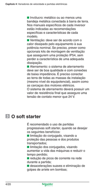 Capítulo 4: Variadores de velocidade e partidas eletrônicas
4/20
■ Invólucro: metálico ou ao menos uma
bandeja metálica conectada à barra de terra.
Nos manuais especíﬁcos de cada inversor
estão indicadas as recomendações
especíﬁcas e características de cada
modelo.
■ Ventilação: deve ser de acordo com o
calor dissipado pelo equipamento à sua
potência nominal. Se preciso, prever como
opcionais kits de montagem de ventilação
que assegurem uma proteção IP54, sem
perder a característica de uma adequada
dissipação.
■ Aterramento: o sistema de aterramento
deve ser de boa qualidade e com conexões
de baixa impedância. É preciso conectar
ao terra de todas as massas da instalação
(mesmo nível do equipotencial), assim como
as carcaças dos motores elétricos.
O sistema de aterramento deverá possuir um
valor de resistência ﬁnal que assegure uma
tensão de contato menor que 24 V.
O soft starter
É recomendado o uso de partidas
progressivas soft starter, quando se desejar
os seguintes benefícios:
■ limitação do conjugado, visando a
proteção das pessoas e dos produtos
transportados;
■ limitação dos conjugados, visando
aumentar a vida das máquinas e reduzir o
tempo perdido;
■ redução de picos de corrente na rede
durante a partida;
■ desacelerações suaves e eliminação de
golpes de aríete em bombas;
3
Cap.4 v2008.indd 20Cap.4 v2008.indd 20 9/30/08 12:06:34 PM9/30/08 12:06:34 PM
 