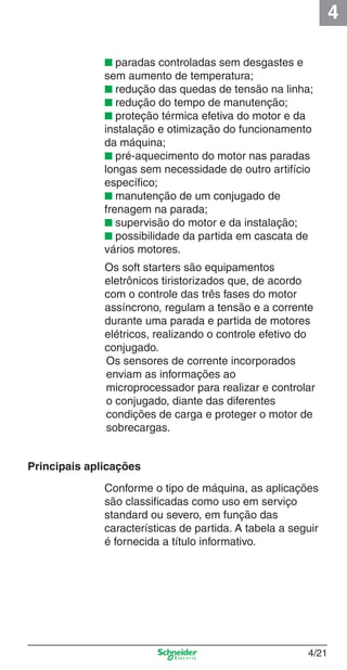 4
4/21
■ paradas controladas sem desgastes e
sem aumento de temperatura;
■ redução das quedas de tensão na linha;
■ redução do tempo de manutenção;
■ proteção térmica efetiva do motor e da
instalação e otimização do funcionamento
da máquina;
■ pré-aquecimento do motor nas paradas
longas sem necessidade de outro artifício
especíﬁco;
■ manutenção de um conjugado de
frenagem na parada;
■ supervisão do motor e da instalação;
■ possibilidade da partida em cascata de
vários motores.
Os soft starters são equipamentos
eletrônicos tiristorizados que, de acordo
com o controle das três fases do motor
assíncrono, regulam a tensão e a corrente
durante uma parada e partida de motores
elétricos, realizando o controle efetivo do
conjugado.
Os sensores de corrente incorporados
enviam as informações ao
microprocessador para realizar e controlar
o conjugado, diante das diferentes
condições de carga e proteger o motor de
sobrecargas.
Conforme o tipo de máquina, as aplicações
são classiﬁcadas como uso em serviço
standard ou severo, em função das
características de partida. A tabela a seguir
é fornecida a título informativo.
Principais aplicações
Cap.4 v2008.indd 21Cap.4 v2008.indd 21 9/30/08 12:06:35 PM9/30/08 12:06:35 PM
 