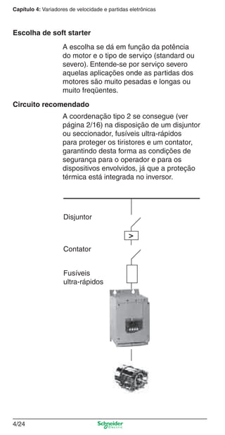 Capítulo 4: Variadores de velocidade e partidas eletrônicas
4/24
A escolha se dá em função da potência
do motor e o tipo de serviço (standard ou
severo). Entende-se por serviço severo
aquelas aplicações onde as partidas dos
motores são muito pesadas e longas ou
muito freqüentes.
A coordenação tipo 2 se consegue (ver
página 2/16) na disposição de um disjuntor
ou seccionador, fusíveis ultra-rápidos
para proteger os tiristores e um contator,
garantindo desta forma as condições de
segurança para o operador e para os
dispositivos envolvidos, já que a proteção
térmica está integrada no inversor.
Escolha de soft starter
Circuito recomendado
Fusíveis
ultra-rápidos
>
Disjuntor
Contator
Cap.4 v2008.indd 24Cap.4 v2008.indd 24 9/30/08 12:06:35 PM9/30/08 12:06:35 PM
 