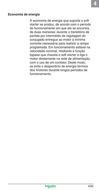 4
4/25
Economia de energia
A economia de energia que suporta o soft
starter se produz, de acordo com o período
de funcionamento em que ele se encontra,
de duas maneiras: durante o transitório de
partida por intermédio da regulagem do
conjugado entregue ao motor à mínima
corrente necessária para realizar a rampa
programada. Em funcionamento estável na
velocidade nominal, mediante a função
bypass que chaveia o soft starter e liga o
motor diretamente na rede de alimentação,
com o uso de um contator. Deste modo,
se evita o desperdício de energia térmica
dos tiristores durante longos períodos de
funcionamento.
Cap.4 v2008.indd 25Cap.4 v2008.indd 25 9/30/08 12:06:36 PM9/30/08 12:06:36 PM
 