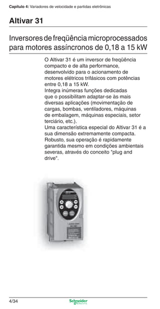 4/34
Capítulo 4: Variadores de velocidade e partidas eletrônicas
O Altivar 31 é um inversor de freqüência
compacto e de alta performance,
desenvolvido para o acionamento de
motores elétricos trifásicos com potências
entre 0,18 a 15 kW.
Integra inúmeras funções dedicadas
que o possibilitam adaptar-se às mais
diversas aplicações (movimentação de
cargas, bombas, ventiladores, máquinas
de embalagem, máquinas especiais, setor
terciário, etc.).
Uma característica especial do Altivar 31 é a
sua dimensão extremamente compacta.
Robusto, sua operação é rapidamente
garantida mesmo em condições ambientais
severas, através do conceito "plug and
drive".
Altivar 31
Inversoresdefreqüênciamicroprocessados
para motores assíncronos de 0,18 a 15 kW
Cap.4 v2008.indd 34Cap.4 v2008.indd 34 9/30/08 12:06:40 PM9/30/08 12:06:40 PM
 