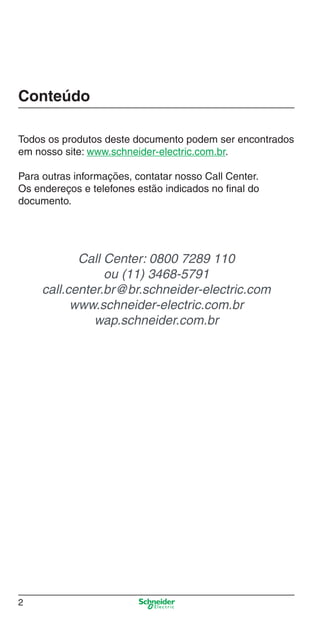 2
Conteúdo
Todos os produtos deste documento podem ser encontrados
em nosso site: www.schneider-electric.com.br.
Para outras informações, contatar nosso Call Center.
Os endereços e telefones estão indicados no ﬁnal do
documento.
Call Center: 0800 7289 110
ou (11) 3468-5791
call.center.br@br.schneider-electric.com
www.schneider-electric.com.br
wap.schneider.com.br
Intro Industrial.indd Sec1:2Intro Industrial.indd Sec1:2 9/17/08 7:52:12 PM9/17/08 7:52:12 PM
 