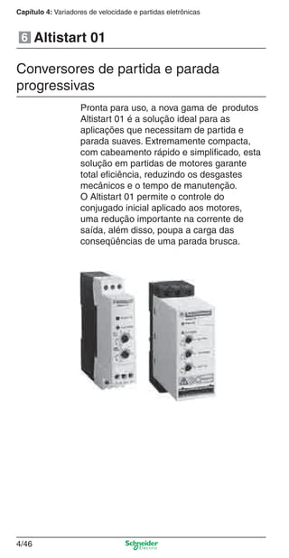 4/46
Capítulo 4: Variadores de velocidade e partidas eletrônicas
Pronta para uso, a nova gama de produtos
Altistart 01 é a solução ideal para as
aplicações que necessitam de partida e
parada suaves. Extremamente compacta,
com cabeamento rápido e simpliﬁcado, esta
solução em partidas de motores garante
total eﬁciência, reduzindo os desgastes
mecânicos e o tempo de manutenção.
O Altistart 01 permite o controle do
conjugado inicial aplicado aos motores,
uma redução importante na corrente de
saída, além disso, poupa a carga das
conseqüências de uma parada brusca.
Altistart 016
Conversores de partida e parada
progressivas
Cap.4 v2008.indd 46Cap.4 v2008.indd 46 9/30/08 12:06:46 PM9/30/08 12:06:46 PM
 