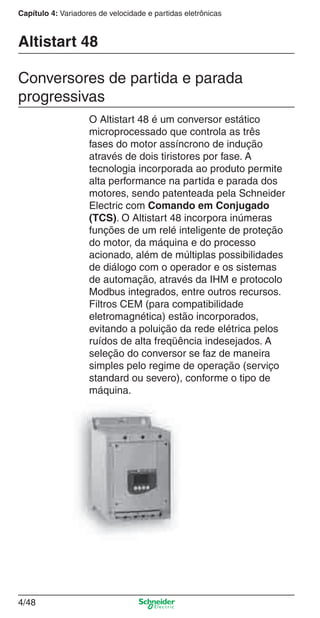4/48
Capítulo 4: Variadores de velocidade e partidas eletrônicas
O Altistart 48 é um conversor estático
microprocessado que controla as três
fases do motor assíncrono de indução
através de dois tiristores por fase. A
tecnologia incorporada ao produto permite
alta performance na partida e parada dos
motores, sendo patenteada pela Schneider
Electric com Comando em Conjugado
(TCS). O Altistart 48 incorpora inúmeras
funções de um relé inteligente de proteção
do motor, da máquina e do processo
acionado, além de múltiplas possibilidades
de diálogo com o operador e os sistemas
de automação, através da IHM e protocolo
Modbus integrados, entre outros recursos.
Filtros CEM (para compatibilidade
eletromagnética) estão incorporados,
evitando a poluição da rede elétrica pelos
ruídos de alta freqüência indesejados. A
seleção do conversor se faz de maneira
simples pelo regime de operação (serviço
standard ou severo), conforme o tipo de
máquina.
Altistart 48
Conversores de partida e parada
progressivas
Cap.4 v2008.indd 48Cap.4 v2008.indd 48 9/30/08 12:06:47 PM9/30/08 12:06:47 PM
 