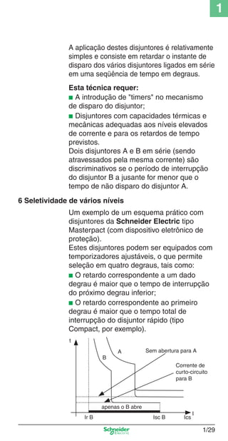 1/29
1
Esta técnica requer:
■ A introdução de "timers" no mecanismo
de disparo do disjuntor;
■ Disjuntores com capacidades térmicas e
mecânicas adequadas aos níveis elevados
de corrente e para os retardos de tempo
previstos.
Dois disjuntores A e B em série (sendo
atravessados pela mesma corrente) são
discriminativos se o período de interrupção
do disjuntor B a jusante for menor que o
tempo de não disparo do disjuntor A.
Um exemplo de um esquema prático com
disjuntores da Schneider Electric tipo
Masterpact (com dispositivo eletrônico de
proteção).
Estes disjuntores podem ser equipados com
temporizadores ajustáveis, o que permite
seleção em quatro degraus, tais como:
■ O retardo correspondente a um dado
degrau é maior que o tempo de interrupção
do próximo degrau inferior;
■ O retardo correspondente ao primeiro
degrau é maior que o tempo total de
interrupção do disjuntor rápido (tipo
Compact, por exemplo).
B
A
t
Ics
Corrente de
curto-circuito
para B
Isc BIr B
I
apenas o B abre
Sem abertura para A
A aplicação destes disjuntores é relativamente
simples e consiste em retardar o instante de
disparo dos vários disjuntores ligados em série
em uma seqüência de tempo em degraus.
6 Seletividade de vários níveis
Cap.1.1 v2008.indd 29Cap.1.1 v2008.indd 29 9/17/08 7:59:17 PM9/17/08 7:59:17 PM
 