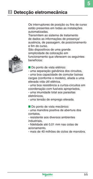 5
5/5
Os interruptores de posição ou ﬁns de curso
estão presentes em todas as instalações
automatizadas.
Transmitem ao sistema de tratamento
de dados as informações de presença/
ausência, de passagem, de posicionamento
e ﬁm do curso.
São dispositivos de uma grande
simplicidade de colocação em
funcionamento que oferecem os seguintes
benefícios:
■ Do ponto de vista elétrico:
- uma separação galvânica dos circuitos,
- uma boa capacidade de comutar baixas
cargas (conforme o modelo), aliada a uma
elevada vida útil elétrica,
- uma boa resistência a curtos-circuitos em
coordenação com fusíveis apropriados,
- uma imunidade total aos parasitas
eletrônicos,
- uma tensão de emprego elevada.
■ Do ponto de vista mecânico:
- uma manobra positiva de abertura dos
contatos,
- resistente aos diversos ambientes
industriais,
- ﬁdelidade até 0,01 mm nas cotas de
acionamento.
- mais de 40 milhões de ciclos de manobra.
Detecção eletromecânica2
Cap.5 v2008.indd 5Cap.5 v2008.indd 5 9/17/08 8:23:34 PM9/17/08 8:23:34 PM
 