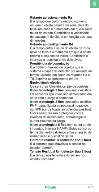 5
5/15
Retardo ao acionamento Ra
É o tempo que decorre entre o momento
em que o objeto penetra na zona ativa do
feixe luminoso e o momento em que a saída
muda de estado. Condiciona a velocidade
de passagem do objeto em função das suas
dimensões.
Retardo ao desligamento Rd
É o tempo entre a saída do objeto da zona
ativa do feixe e o momento em que a saída
retoma o seu estado inicial. Condiciona o
intervalo a respeitar entre dois alvos.
Freqüência de comutação
É o número máximo de objetos que o
sistema é capaz de detectar por unidade de
tempo, levando em conta os retardos Ra e
Td. Exprime-se geralmente em Hz.
Equivalência elétrica
Os sensores foloelétricos são disponíveis:
■ em tecnologia 2 ﬁos com saída estática.
Os sensores tipo 2 ﬁos são alimentados em
série com a carga a comandar,
■ em tecnologia 3 ﬁos com saída estática
PNP (carga ligada ao potencial negativo),
ou NPN (carga ligada ao potencial positivo).
Estes sensores são protegidos contra
inversão da alimentação, sobrecargas e
curtos-circuitos da carga,
■ em tecnologia a 5 ﬁos com saída a relé
(1 contato inversor NA/NF). Estes sensores
têm isolamento galvânico entre a tensão de
alimentação e o sinal de saída.
Corrente residual Ir (detector tipo 2 ﬁos)
É a corrente que atravessa o sensor no
estado "aberto".
Tensão Residual Ur (detector tipo 2 ﬁos)
É a tensão nos terminais do sensor no
estado "fechado".
Cap.5 v2008.indd 15Cap.5 v2008.indd 15 9/17/08 8:23:42 PM9/17/08 8:23:42 PM
 