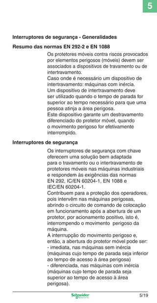 5
5/19
Os protetores móveis contra riscos provocados
por elementos perigosos (móveis) devem ser
associados a dispositivos de travamento ou de
intertravamento.
Caso onde é necessário um dispositivo de
intertravamento: máquinas com inércia.
Um dispositivo de intertravamento deve
ser utilizado quando o tempo de parada for
superior ao tempo necessário para que uma
pessoa atinja a área perigosa.
Este dispositivo garante um destravamento
diferenciado do protetor móvel, quando
o movimento perigoso for efetivamente
interrompido.
Os interruptores de segurança com chave
oferecem uma solução bem adaptada
para o travamento ou o intertravamento de
protetores móveis nas máquinas industriais
e respondem às exigências das normas
EN 292, IC/EN 60204-1, EN 1088 e
IEC/EN 60204-1.
Contribuem para a proteção dos operadores,
pois intervêm nas máquinas perigosas,
abrindo o circuito de comando de colocação
em funcionamento após a abertura de um
protetor, por acionamento positivo, isto é,
interrompendo o movimento perigoso da
máquina.
A interrrupção do movimento perigoso e,
então, a abertura do protetor móvel pode ser:
- imediata, nas máquinas sem inércia
(máquinas cujo tempo de parada seja inferior
ao tempo de acesso à área perigosa)
- diferenciada, nas máquinas com inércia
(máquinas cujo tempo de parada seja
superior ao tempo de acesso à área
perigosa).
Interruptores de segurança - Generalidades
Interruptores de segurança
Resumo das normas EN 292-2 e EN 1088
Cap.5 v2008.indd 19Cap.5 v2008.indd 19 9/17/08 8:23:46 PM9/17/08 8:23:46 PM
 