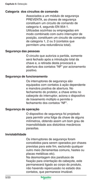 Capítulo 5: Detecção
5/20
Associados a um módulo de segurança
PREVENTA, as chaves de segurança
constituem um circuito de comando de
categoria 4, segundo EN 954-1.
Utilizadas sozinhas ou empregadas em
modo combinado com outro interruptor de
posição, constituem um circuito de comando
de categoria 1, 2 ou 3 (contatos que
permitem uma redundância total).
O circuito que autoriza a partida, somente
será fechado após a introdução total da
chave e, a retirada desta provocará a
abertura dos contatos "NF" por acionamento
positivo.
Os interruptores de segurança são
equipados com contatos à ação dependente
e manobra positiva de abertura. No
fechamento do protetor, a chave entra no
cabeçote do interruptor, aciona o dispositivo
de travamento múltiplo e permite o
fechamento dos contatos "NF".
O dispositivo de segurança foi projetado
para permitir uma folga da chave de alguns
milímetros, obtendo assim um bom grau de
insensibilidade aos distúrbios mecânicos
parasitas.
Os interruptores de segurança foram
concebidos para serem operados por chaves
previstas para este ﬁm, excluindo qualquer
outro meio (ferramentas comuns, hastes ou
placas metálicas etc).
Na desmontagem dos parafusos de
ﬁxação para orientação do cabeçote, este
permanecerá ligado ao corpo do produto,
não havendo repercussão no estado dos
contatos, que permanece imutável.
Segurança das pessoas
Segurança de funcionamento
Segurança de operação
Inviolabilidade
Categoria dos circuitos de comando
Cap.5 v2008.indd 20Cap.5 v2008.indd 20 9/17/08 8:23:47 PM9/17/08 8:23:47 PM
 