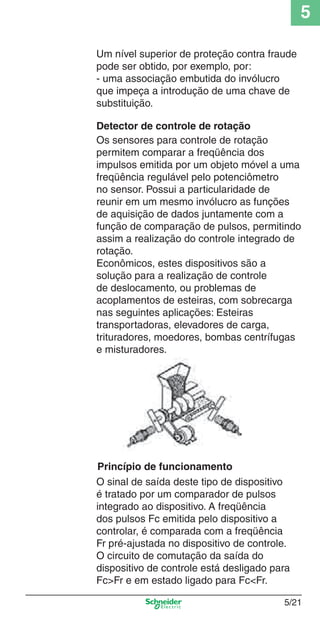 5
5/21
Um nível superior de proteção contra fraude
pode ser obtido, por exemplo, por:
- uma associação embutida do invólucro
que impeça a introdução de uma chave de
substituição.
Os sensores para controle de rotação
permitem comparar a freqüência dos
impulsos emitida por um objeto móvel a uma
freqüência regulável pelo potenciômetro
no sensor. Possui a particularidade de
reunir em um mesmo invólucro as funções
de aquisição de dados juntamente com a
função de comparação de pulsos, permitindo
assim a realização do controle integrado de
rotação.
Econômicos, estes dispositivos são a
solução para a realização de controle
de deslocamento, ou problemas de
acoplamentos de esteiras, com sobrecarga
nas seguintes aplicações: Esteiras
transportadoras, elevadores de carga,
trituradores, moedores, bombas centrífugas
e misturadores.
Princípio de funcionamento
O sinal de saída deste tipo de dispositivo
é tratado por um comparador de pulsos
integrado ao dispositivo. A freqüência
dos pulsos Fc emitida pelo dispositivo a
controlar, é comparada com a freqüência
Fr pré-ajustada no dispositivo de controle.
O circuito de comutação da saída do
dispositivo de controle está desligado para
Fc>Fr e em estado ligado para Fc<Fr.
Detector de controle de rotação
Cap.5 v2008.indd 21Cap.5 v2008.indd 21 9/17/08 8:23:47 PM9/17/08 8:23:47 PM
 