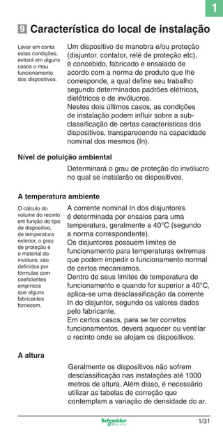 1/31
1
Característica do local de instalação
Um dispositivo de manobra e/ou proteção
(disjuntor, contator, relé de proteção etc),
é concebido, fabricado e ensaiado de
acordo com a norma de produto que lhe
corresponde, a qual deﬁne seu trabalho
segundo determinados padrões elétricos,
dielétricos e de invólucros.
Nestes dois últimos casos, as condições
de instalação podem inﬂuir sobre a sub-
classiﬁcação de certas características dos
dispositivos, transparecendo na capacidade
nominal dos mesmos (In).
Nível de poluição ambiental
Determinará o grau de proteção do invólucro
no qual se instalarão os dispositivos.
A temperatura ambiente
A corrente nominal In dos disjuntores
é determinada por ensaios para uma
temperatura, geralmente a 40°C (segundo
a norma correspondente).
Os disjuntores possuem limites de
funcionamento para temperaturas extremas
que podem impedir o funcionamento normal
de certos mecanismos.
Dentro de seus limites de temperatura de
funcionamento e quando for superior a 40°C,
aplica-se uma desclassiﬁcação da corrente
In do disjuntor, segundo os valores dados
pelo fabricante.
Em certos casos, para se ter corretos
funcionamentos, deverá aquecer ou ventilar
o recinto onde se alojam os dispositivos.
O cálculo do
volume do recinto
em função do tipo
de dispositivo,
de temperatura
exterior, o grau
de proteção e
o material do
invóluco, são
deﬁnidos por
fórmulas com
coeﬁcientes
empíricos
que alguns
fabricantes
fornecem.
Levar em conta
estas condições,
evitará em alguns
casos o mau
funcionamento
dos dispositivos.
A altura
Geralmente os dispositivos não sofrem
desclassiﬁcação nas instalações até 1000
metros de altura. Além disso, é necessário
utilizar as tabelas de correção que
contemplam a variação de densidade do ar.
9
Cap.1.1 v2008.indd 31Cap.1.1 v2008.indd 31 9/17/08 7:59:18 PM9/17/08 7:59:18 PM
 