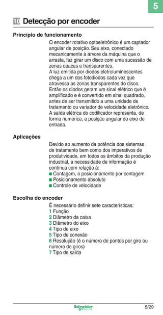 5
5/29
Detecção por encoder10
Princípio de funcionamento
O encoder rotativo optoeletrônico é um captador
angular de posição. Seu eixo, conectado
mecanicamente à árvore da máquina que o
arrasta, faz girar um disco com uma sucessão de
zonas opacas e transparentes.
A luz emitida por diodos eletroluminescentes
chega a um dos fotodiodos cada vez que
atravessa as zonas transparentes do disco.
Então os diodos geram um sinal elétrico que é
ampliﬁcado e é convertido em sinal quadrado,
antes de ser transmitido a uma unidade de
tratamento ou variador de velocidade eletrônico.
A saída elétrica do codiﬁcador representa, de
forma numérica, a posição angular do eixo de
entrada.
Aplicações
Devido ao aumento da potência dos sistemas
de tratamento bem como dos imperativos de
produtividade, em todos os âmbitos da produção
industrial, a necessidade de informação é
contínua com relação à:
b Contagem, o posicionamento por contagem
b Posicionamento absoluto
b Controle de velocidade
Escolha do encoder
É necessário deﬁnir sete características:
1 Função
2 Diâmetro da caixa
3 Diâmetro do eixo
4 Tipo de eixo
5 Tipo de conexão
6 Resolução (é o número de pontos por giro ou
número de giros)
7 Tipo de saída
Cap.5 v2008.indd 29Cap.5 v2008.indd 29 9/17/08 8:23:51 PM9/17/08 8:23:51 PM
 