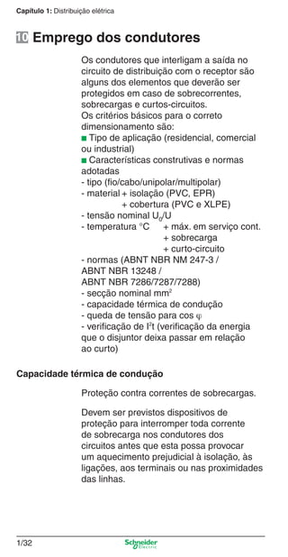 1/32
Capítulo 1: Distribuição elétrica
Os condutores que interligam a saída no
circuito de distribuição com o receptor são
alguns dos elementos que deverão ser
protegidos em caso de sobrecorrentes,
sobrecargas e curtos-circuitos.
Os critérios básicos para o correto
dimensionamento são:
■ Tipo de aplicação (residencial, comercial
ou industrial)
■ Características construtivas e normas
adotadas
- tipo (ﬁo/cabo/unipolar/multipolar)
- material + isolação (PVC, EPR)
+ cobertura (PVC e XLPE)
- tensão nominal U0/U
- temperatura °C + máx. em serviço cont.
+ sobrecarga
+ curto-circuito
- normas (ABNT NBR NM 247-3 /
ABNT NBR 13248 /
ABNT NBR 7286/7287/7288)
- secção nominal mm2
- capacidade térmica de condução
- queda de tensão para cos ϕ
- veriﬁcação de I2
t (veriﬁcação da energia
que o disjuntor deixa passar em relação
ao curto)
Proteção contra correntes de sobrecargas.
Devem ser previstos dispositivos de
proteção para interromper toda corrente
de sobrecarga nos condutores dos
circuitos antes que esta possa provocar
um aquecimento prejudicial à isolação, às
ligações, aos terminais ou nas proximidades
das linhas.
Emprego dos condutores
Capacidade térmica de condução
10
Cap.1.1 v2008.indd 32Cap.1.1 v2008.indd 32 9/17/08 7:59:18 PM9/17/08 7:59:18 PM
 
