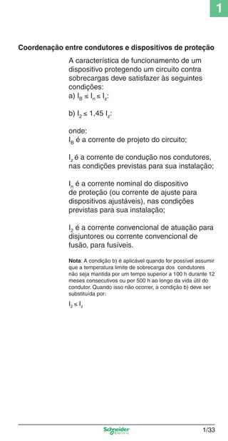 1/33
1
Coordenação entre condutores e dispositivos de proteção
A característica de funcionamento de um
dispositivo protegendo um circuito contra
sobrecargas deve satisfazer às seguintes
condições:
a) IB ≤ In ≤ Iz:
b) I2 ≤ 1,45 Iz:
onde:
IB é a corrente de projeto do circuito;
Iz é a corrente de condução nos condutores,
nas condições previstas para sua instalação;
In é a corrente nominal do dispositivo
de proteção (ou corrente de ajuste para
dispositivos ajustáveis), nas condições
previstas para sua instalação;
I2 é a corrente convencional de atuação para
disjuntores ou corrente convencional de
fusão, para fusíveis.
Nota: A condição b) é aplicável quando for possível assumir
que a temperatura limite de sobrecarga dos condutores
não seja mantida por um tempo superior a 100 h durante 12
meses consecutivos ou por 500 h ao longo da vida útil do
condutor. Quando isso não ocorrer, a condição b) deve ser
substituída por:
I2 ≤ Iz
Cap.1.1 v2008.indd 33Cap.1.1 v2008.indd 33 9/17/08 7:59:19 PM9/17/08 7:59:19 PM
 