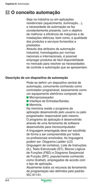 Capítulo 6: Automação
6/4
O conceito automação
Descrição de um dispositivo de automação
Pode-se deﬁnir um dispositivo central de
automação, comumente conhecido como
controlador programável, basicamente como
um equipamento eletrônico composto de:
■ Microprocessador.
■ Interface de Entradas/Saídas.
■ Memória.
Na memória reside o programa da
aplicação desenvolvido pelo usuário ou pelo
programador responsável pelo mesmo.
O programa da aplicação é desenvolvido
através de uma ferramenta de software
desenvolvido para microcomputador.
A linguagem empregada deve ser escolhida
de forma a ser compreendida por todos
os proﬁssionais envolvidos. As linguagens
podem ser: Diagrama Ladder (LD)
(linguagem de contatos), Lista de Instruções
(IL), Texto Estruturado (ST), Blocos Lógicos
de Funções (FBD) e Diagrama Seqüencial
de Função (SFC, popularmente conhecido
como Grafcet), empregados de acordo com
o tipo de aplicação.
Atualmente todos os recursos da ferramenta
de programação são deﬁnidos pelo padrão
IEC 61131.
Seja na indústria ou em aplicações
residenciais (aquecimento, iluminação…),
a necessidade da automação se faz
constantemente presente, com o objetivo
de melhorar a eﬁciência de máquinas e de
instalações elétricas, bem como, a qualidade
dos produtos e serviços fornecidos e
prestados.
Através dos atributos da automação
industrial, homologados por normas
nacionais e internacionais, é possível
empregar produtos de fácil disponibilidade
no mercado para resolver as necessidades
de controle e automação que se apresentam.
1
Cap.6 v2008.indd 4Cap.6 v2008.indd 4 9/30/08 12:07:55 PM9/30/08 12:07:55 PM
 