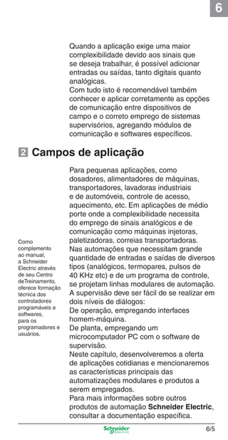 6
6/5
Quando a aplicação exige uma maior
complexibilidade devido aos sinais que
se deseja trabalhar, é possível adicionar
entradas ou saídas, tanto digitais quanto
analógicas.
Com tudo isto é recomendável também
conhecer e aplicar corretamente as opções
de comunicação entre dispositivos de
campo e o correto emprego de sistemas
supervisórios, agregando módulos de
comunicação e softwares especíﬁcos.
Para pequenas aplicações, como
dosadores, alimentadores de máquinas,
transportadores, lavadoras industriais
e de automóveis, controle de acesso,
aquecimento, etc. Em aplicações de médio
porte onde a complexibilidade necessita
do emprego de sinais analógicos e de
comunicação como máquinas injetoras,
paletizadoras, correias transportadoras.
Nas automações que necessitam grande
quantidade de entradas e saídas de diversos
tipos (analógicos, termopares, pulsos de
40 KHz etc) e de um programa de controle,
se projetam linhas modulares de automação.
A supervisão deve ser fácil de se realizar em
dois níveis de diálogos:
De operação, empregando interfaces
homem-máquina.
De planta, empregando um
microcomputador PC com o software de
supervisão.
Neste capítulo, desenvolveremos a oferta
de aplicações cotidianas e mencionaremos
as características principais das
automatizações modulares e produtos a
serem empregados.
Para mais informações sobre outros
produtos de automação Schneider Electric,
consultar a documentação especíﬁca.
Campos de aplicação
Como
complemento
ao manual,
a Schneider
Electric através
de seu Centro
deTreinamento,
oferece formação
técnica dos
controladores
programáveis e
softwares,
para os
programadores e
usuários.
2
Cap.6 v2008.indd 5Cap.6 v2008.indd 5 9/30/08 12:07:55 PM9/30/08 12:07:55 PM
 