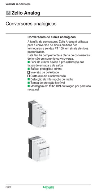 Capítulo 6: Automação
6/20
Zelio Analog
Conversores de sinais analógicos
A família de conversores Zelio Analog é utilizada
para a conversão de sinais emitidos por
termopares e sondas PT 100, em sinais elétricos
padronizados.
Esta família complementa a oferta de conversores
de tensão em corrente ou vice-versa.
■ Fácil de utilizar devido à pré-calibração das
faixas de entrada e de saída
■ Saídas protegidas contra:
■ Inversão de polaridade
■ Curto-circutio e sobretensão
■ Detecção de interrupção de malha
■ Tampa de proteção lacrável
■ Montagem em trilho DIN ou ﬁxação por parafuso
no painel
5
Conversores analógicos
Cap.6 v2008.indd 20Cap.6 v2008.indd 20 9/30/08 12:08:02 PM9/30/08 12:08:02 PM
 