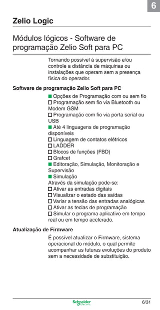 6
6/31
Zelio Logic
Módulos lógicos - Software de
programação Zelio Soft para PC
Tornando possível à supervisão e/ou
controle a distância de máquinas ou
instalações que operam sem a presença
física do operador.
Software de programação Zelio Soft para PC
■ Opções de Programação com ou sem ﬁo
■ Programação sem ﬁo via Bluetooth ou
Modem GSM
■ Programação com ﬁo via porta serial ou
USB
■ Até 4 linguagens de programação
disponíveis
■ Linguagem de contatos elétricos
■ LADDER
■ Blocos de funções (FBD)
■ Grafcet
■ Editoração, Simulação, Monitoração e
Supervisão
■ Simulação
Através da simulação pode-se:
■ Ativar as entradas digitais
■ Visualizar o estado das saídas
■ Variar a tensão das entradas analógicas
■ Ativar as teclas de programação
■ Simular o programa aplicativo em tempo
real ou em tempo acelerado.
Atualização de Firmware
É possível atualizar o Firmware, sistema
operacional do módulo, o qual permite
acompanhar as futuras evoluções do produto
sem a necessidade de substituição.
Cap.6 v2008.indd 31Cap.6 v2008.indd 31 9/30/08 12:08:06 PM9/30/08 12:08:06 PM
 