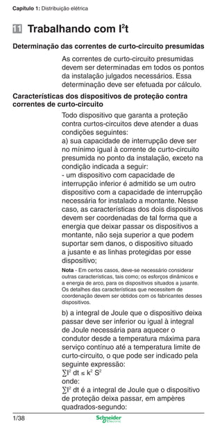 1/38
Capítulo 1: Distribuição elétrica
Determinação das correntes de curto-circuito presumidas
As correntes de curto-circuito presumidas
devem ser determinadas em todos os pontos
da instalação julgados necessários. Essa
determinação deve ser efetuada por cálculo.
Todo dispositivo que garanta a proteção
contra curtos-circuitos deve atender a duas
condições seguintes:
a) sua capacidade de interrupção deve ser
no mínimo igual à corrente de curto-circuito
presumida no ponto da instalação, exceto na
condição indicada a seguir:
- um dispositivo com capacidade de
interrupção inferior é admitido se um outro
dispositivo com a capacidade de interrupção
necessária for instalado a montante. Nesse
caso, as características dos dois dispositivos
devem ser coordenadas de tal forma que a
energia que deixar passar os dispositivos a
montante, não seja superior a que podem
suportar sem danos, o dispositivo situado
a jusante e as linhas protegidas por esse
dispositivo;
Nota - Em certos casos, deve-se necessário considerar
outras características, tais como; os esforços dinâmicos e
a energia de arco, para os dispositivos situados a jusante.
Os detalhes das características que necessitem de
coordenação devem ser obtidos com os fabricantes desses
dispositivos.
b) a integral de Joule que o dispositivo deixa
passar deve ser inferior ou igual à integral
de Joule necessária para aquecer o
condutor desde a temperatura máxima para
serviço contínuo até a temperatura limite de
curto-circuito, o que pode ser indicado pela
seguinte expressão:
∑I2
dt ≤ k2
S2
onde:
∑I2
dt é a integral de Joule que o dispositivo
de proteção deixa passar, em ampères
quadrados-segundo:
Características dos dispositivos de proteção contra
correntes de curto-circuito
Trabalhando com I2
t11
Cap.1.1 v2008.indd 38Cap.1.1 v2008.indd 38 9/17/08 7:59:20 PM9/17/08 7:59:20 PM
 