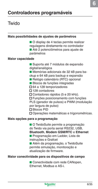 6
6/35
Controladores programáveis
Twido
Mais possibilidades de ajustes de parâmetros
Maior capacidade
■ Suporta até 7 módulos de expansão
digital/analógica
■ Memórias adicionais de 32 kB para ba-
ckup e 64 kB para backup e expansão
■ Relógio calendário (RTC) opcional
■ Blocos de funções integradas
■ 64 a 128 temporizadores
■ 128 contadores
■ Contadores rápidos (5 e 20 kHz).
■ Funções posicionamento com funções
PLS (gerador de pulsos) e PWM (modulação
por largura de pulso)
■ Blocos PID
■ Operações matemáticas e trigonométricas.
■ O TwidoSuite permite a programação
do Twido via porta serial RS232, USB,
Bluetooth, Modem GSM/RTC e Ethernet
■ Programação em Ladder, Lista de
instruções e Grafcet
■ Além da programação, o TwidoSuite
permite simulação, monitoração e
atualização de ﬁrmware.
■ Conectividade com rede CANopen,
Ethernet, Modbus e AS-i.
Mais opções para a programação
Maior conectividade para os dispositivos de campo
■ O display de 4 teclas permite realizar
regulagens diretamente no controlador
■ Até 2 potenciômetros para ajuste de
parâmetros
Cap.6 v2008.indd 35Cap.6 v2008.indd 35 9/30/08 12:08:09 PM9/30/08 12:08:09 PM
 