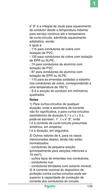 1/39
1
k2
S2
é a integral de Joule para aquecimento
do condutor desde a temperatura máxima
para serviço contínuo até a temperatura
de curto-circuito, admitindo aquecimento
adiabático, sendo:
k igual a:
- 115 para condutores de cobre com
isolação de PVC;
- 135 para condutores de cobre com isolação
de EPR ou XLPE;
- 74 para condutores de alumínio com
isolação de PVC
- 87 para condutores de alumínio com
isolação de EPR ou XLPE;
- 115 para as emendas soldadas a estanho
nos condutores de cobre, correspondendo a
uma temperatura de 160°C;
- S é a secção do condutor em milímetros
quadrados
Notas
1) Para curtos-circuitos de qualquer
duração, onde a assimetria da corrente
não for signiﬁcativa, e para curtos-circuitos
assimétricos de duração 0,1 s ≤ t ≤ 5 s,
pode-se escrever: I2
. t ≤ k2
S2
, onde
I é a corrente de curto-circuito presumida
simétrica, em ampères;
t é a duração, em segundos.
2) Outros valores de k, para os casos
mencionados abaixo, ainda não estão
normalizados:
- condutores de pequena secção
(principalmente para secções inferiores a
10 mm2
);
- outros tipos de emendas nos condutores;
- condutores nus;
- condutores blindados com isolante mineral.
3) A corrente nominal do dispositivo de
proteção contra curtos-circuitos pode ser
superior à capacidade de condução de
corrente dos condutores do circuito.
Cap.1.1 v2008.indd 39Cap.1.1 v2008.indd 39 9/17/08 7:59:20 PM9/17/08 7:59:20 PM
 