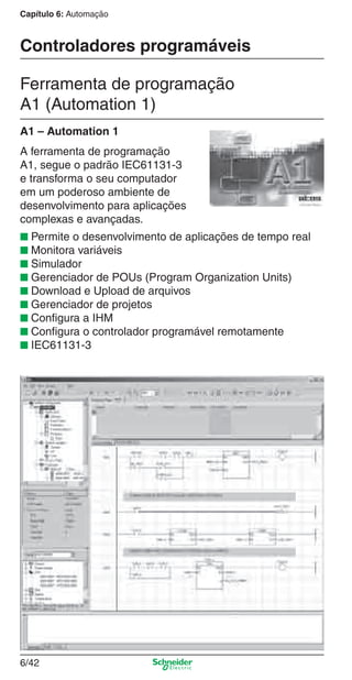 Capítulo 6: Automação
6/42
Controladores programáveis
Ferramenta de programação
A1 (Automation 1)
A ferramenta de programação
A1, segue o padrão IEC61131-3
e transforma o seu computador
em um poderoso ambiente de
desenvolvimento para aplicações
complexas e avançadas.
■ Permite o desenvolvimento de aplicações de tempo real
■ Monitora variáveis
■ Simulador
■ Gerenciador de POUs (Program Organization Units)
■ Download e Upload de arquivos
■ Gerenciador de projetos
■ Conﬁgura a IHM
■ Conﬁgura o controlador programável remotamente
■ IEC61131-3
A1 – Automation 1
Cap.6 v2008.indd 42Cap.6 v2008.indd 42 9/30/08 12:08:11 PM9/30/08 12:08:11 PM
 