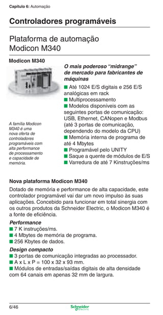 Capítulo 6: Automação
6/46
Controladores programáveis
Plataforma de automação
Modicon M340
Modicon M340
O mais poderoso “midrange”
de mercado para fabricantes de
máquinas
■ Até 1024 E/S digitais e 256 E/S
analógicas em rack
■ Multiprocessamento
■ Modelos disponíveis com as
seguintes portas de comunicação:
USB, Ethernet, CANopen e Modbus
(até 3 portas de comunicação,
dependendo do modelo da CPU)
■ Memória interna de programa de
até 4 Mbytes
■ Programável pelo UNITY
■ Saque a quente de módulos de E/S
■ Varredura de até 7 Kinstruções/ms
A família Modicon
M340 é uma
nova oferta de
controladores
programáveis com
alta performance
de processamento
e capacidade de
memória.
Nova plataforma Modicon M340
Dotado de memória e performance de alta capacidade, este
controlador programável vai dar um novo impulso às suas
aplicações. Concebido para funcionar em total sinergia com
os outros produtos da Schneider Electric, o Modicon M340 é
a fonte de eﬁciência.
Performance
■ 7 K instruções/ms.
■ 4 Mbytes de memória de programa.
■ 256 Kbytes de dados.
Design compacto
■ 3 portas de comunicação integradas ao processador.
■ A x L x P = 100 x 32 x 93 mm.
■ Módulos de entradas/saídas digitais de alta densidade
com 64 canais em apenas 32 mm de largura.
Cap.6 v2008.indd 46Cap.6 v2008.indd 46 9/30/08 12:08:15 PM9/30/08 12:08:15 PM
 